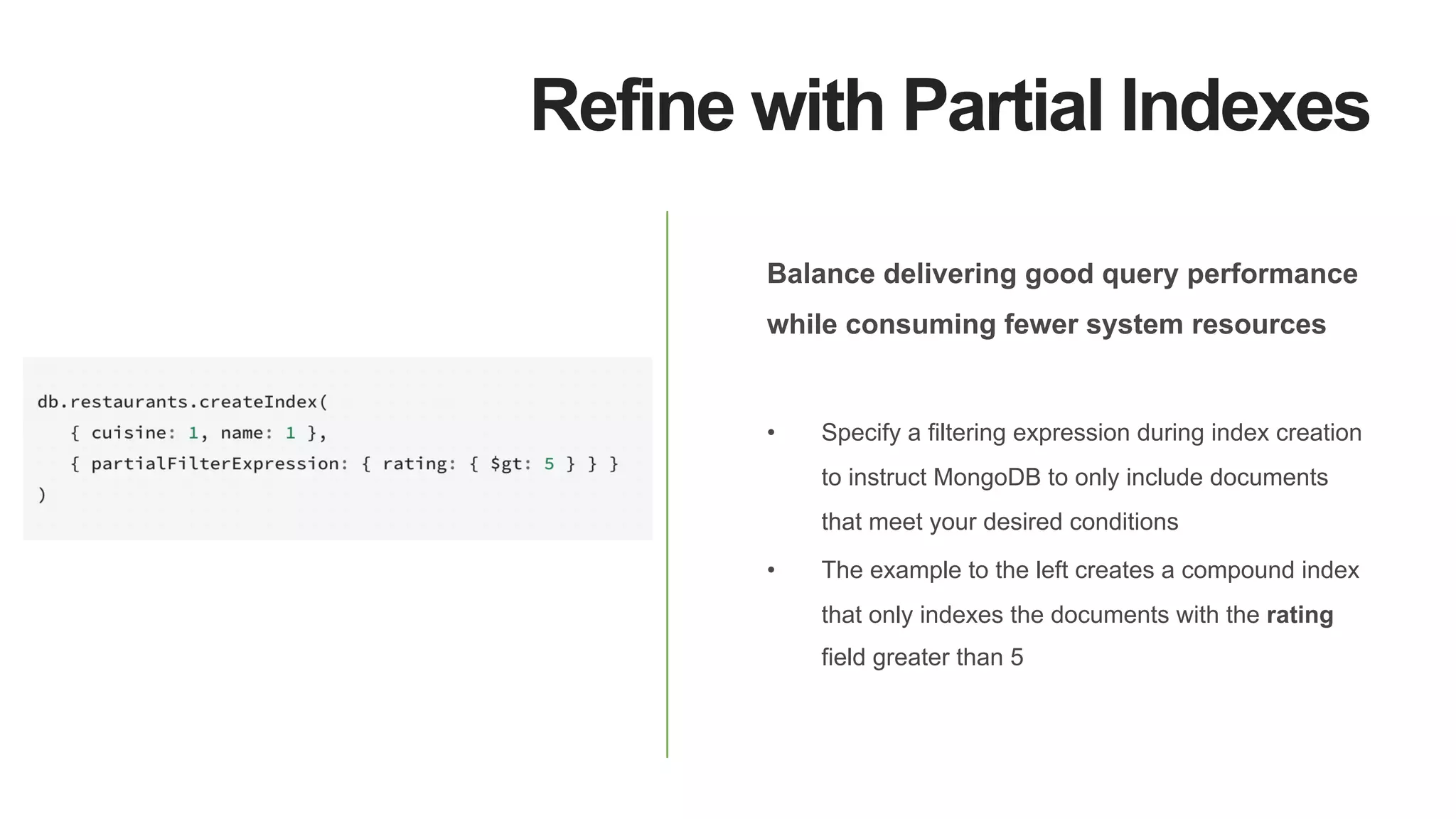 Refine with Partial Indexes
Balance delivering good query performance
while consuming fewer system resources
•  Specify a filtering expression during index creation
to instruct MongoDB to only include documents
that meet your desired conditions
•  The example to the left creates a compound index
that only indexes the documents with the rating
field greater than 5
 