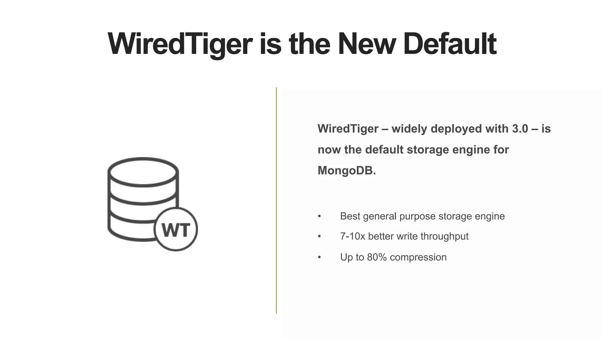 WiredTiger is the New Default
WiredTiger – widely deployed with 3.0 – is
now the default storage engine for
MongoDB.
•  Best general purpose storage engine
•  7-10x better write throughput
•  Up to 80% compression
 