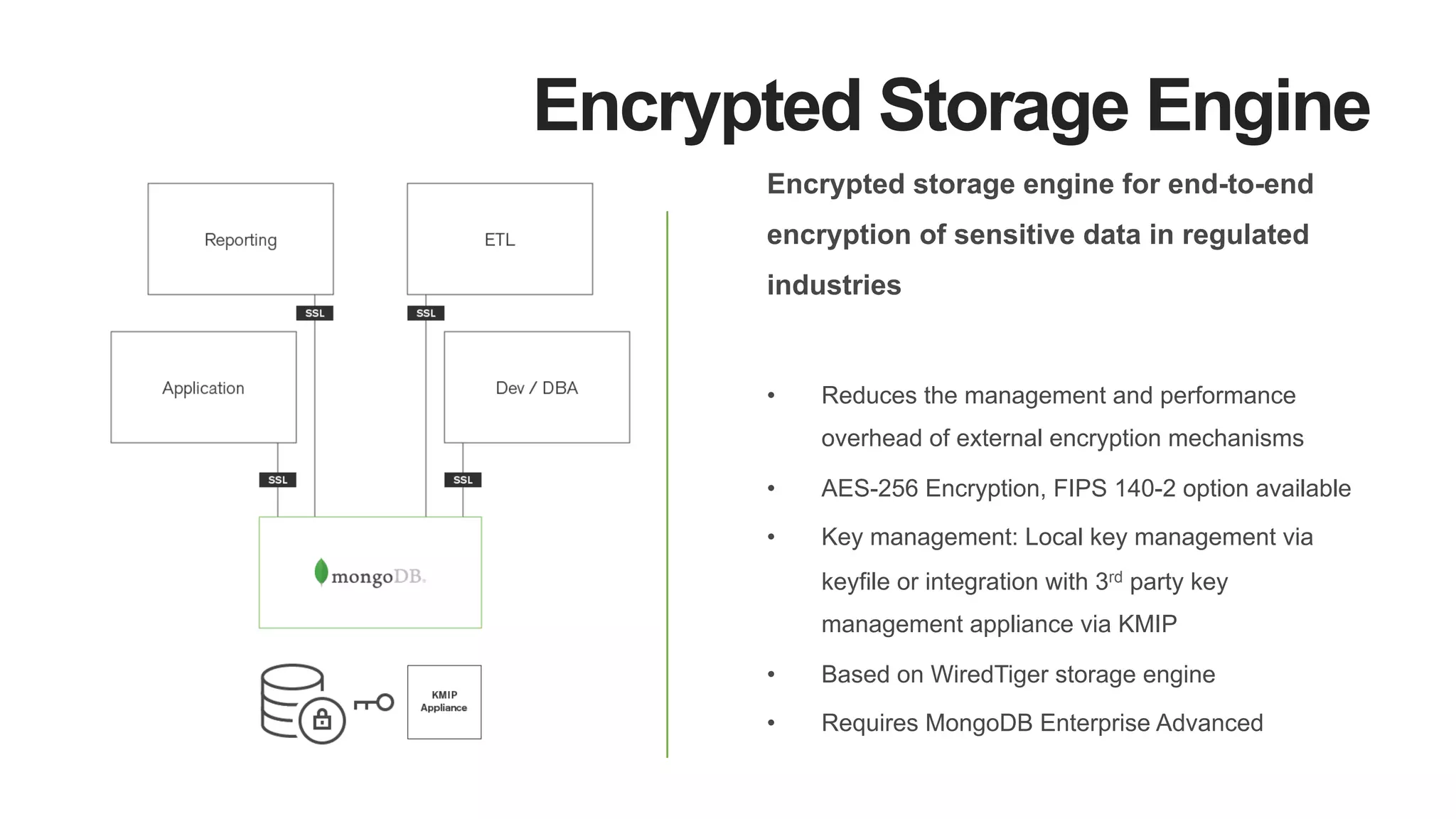 Encrypted Storage Engine
Encrypted storage engine for end-to-end
encryption of sensitive data in regulated
industries
•  Reduces the management and performance
overhead of external encryption mechanisms
•  AES-256 Encryption, FIPS 140-2 option available
•  Key management: Local key management via
keyfile or integration with 3rd party key
management appliance via KMIP
•  Based on WiredTiger storage engine
•  Requires MongoDB Enterprise Advanced
 