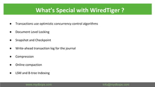 What’s Special with WiredTiger ?
● Transactions use optimistic concurrency control algorithms
● Document Level Locking
● Snapshot and Checkpoint
● Write-ahead transaction log for the journal
● Compression
● Online compaction
● LSM and B-tree Indexing
 