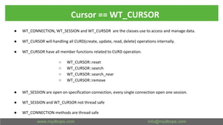 Cursor == WT_CURSOR
● WT_CONNECTION, WT_SESSION and WT_CURSOR are the classes use to access and manage data.
● WT_CURSOR will handling all CURD(create, update, read, delete) operations internally.
● WT_CURSOR have all member functions related to CURD operation.
○ WT_CURSOR::reset
○ WT_CURSOR::search
○ WT_CURSOR::search_near
○ WT_CURSOR::remove
● WT_SESSION are open on specification connection, every single connection open one session.
● WT_SESSION and WT_CURSOR not thread safe
● WT_CONNECTION methods are thread safe
 
