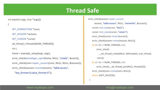 Thread Safe
int main(int argc, char *argv[])
{
WT_CONNECTION *conn;
WT_SESSION *session;
WT_CURSOR *cursor;
wt_thread_t threads[NUM_THREADS];
int i;
home = example_setup(argc, argv);
error_check(wiredtiger_open(home, NULL, "create", &conn));
error_check(conn->open_session(conn, NULL, NULL, &session));
error_check(session->create(session, "table:access",
"key_format=S,value_format=S"));
error_check(session->open_cursor(
session, "table:access", NULL, "overwrite", &cursor));
cursor->set_key(cursor, "key1");
cursor->set_value(cursor, "value1");
error_check(cursor->insert(cursor));
error_check(session->close(session, NULL));
for (i = 0; i < NUM_THREADS; i++)
error_check(
__wt_thread_create(NULL, &threads[i], scan_thread,
conn));
for (i = 0; i < NUM_THREADS; i++)
error_check(__wt_thread_join(NULL, threads[i]));
error_check(conn->close(conn, NULL));
return (EXIT_SUCCESS);
}
 