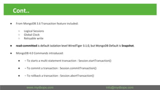 Cont..
● From MongoDB 3.6 Transaction feature included:
○ Logical Sessions
○ Global Clock
○ Retryable write
● read-committed is default isolation level WiredTiger 3.1.0, but MongoDB Default is Snapshot.
● MongoDB 4.0 Commands introduced:
● – To starts a multi-statement transaction : Session.startTransaction()
● – To commit a transaction : Session.commitTransaction()
● – To rollback a transaction : Session.abortTransaction()
 