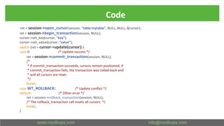 Code
ret = session->open_cursor(session, "table:mytable", NULL, NULL, &cursor);
ret = session->begin_transaction(session, NULL);
cursor->set_key(cursor, "key");
cursor->set_value(cursor, "value");
switch (ret = cursor->update(cursor)) {
case 0: /* Update success */
ret = session->commit_transaction(session, NULL);
/*
* If commit_transaction succeeds, cursors remain positioned; if
* commit_transaction fails, the transaction was rolled-back and
* and all cursors are reset.
*/
break;
case WT_ROLLBACK: /* Update conflict */
default: /* Other error */
ret = session->rollback_transaction(session, NULL);
/* The rollback_transaction call resets all cursors. */
break;
}
 
