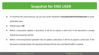 Snapshot for END USER
● To minimize the cache pressure, we can user server Parameter transactionLifeTimeLimitSeconds to some
preferable value.
● Default value is 60.
● Before a transaction updates a document, it will try to acquire a write lock. If the document is already
locked the transaction will fail.
● Before a non-transactional operation tries to update a document, it will try to acquire a write lock. If the
document is already locked, the operation will back off and retry until MaxTimeMS is reached.
 