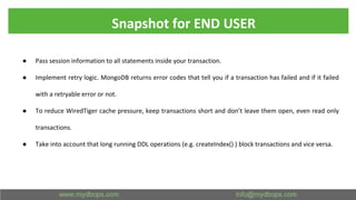 Snapshot for END USER
● Pass session information to all statements inside your transaction.
● Implement retry logic. MongoDB returns error codes that tell you if a transaction has failed and if it failed
with a retryable error or not.
● To reduce WiredTiger cache pressure, keep transactions short and don’t leave them open, even read only
transactions.
● Take into account that long running DDL operations (e.g. createIndex() ) block transactions and vice versa.
 