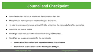 Journal and Checkpoint
● Journal writes data first to the journal and then to the core data files.
● MongoDB uses memory mapped files to writes your data to disk.
● In order to improve performance, write will first be written into the memory buffer of the journal log.
● Journal file size limit of 100MB.
● WiredTiger create new Journal file approximately every 100MB of data.
● WiredTiger use snappy compression for the Journal data
○ storage.wiredTiger.engineConfig.journalCompressor default Snappy
○ The minimum journal record size for WiredTiger is 128 bytes.
 