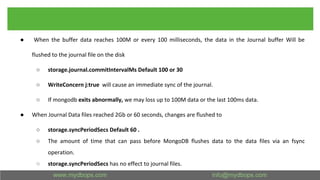 ● When the buffer data reaches 100M or every 100 milliseconds, the data in the Journal buffer Will be
flushed to the journal file on the disk
○ storage.journal.commitIntervalMs Default 100 or 30
○ WriteConcern j:true will cause an immediate sync of the journal.
○ If mongodb exits abnormally, we may loss up to 100M data or the last 100ms data.
● When Journal Data files reached 2Gb or 60 seconds, changes are flushed to
○ storage.syncPeriodSecs Default 60 .
○ The amount of time that can pass before MongoDB flushes data to the data files via an fsync
operation.
○ storage.syncPeriodSecs has no effect to journal files.
 