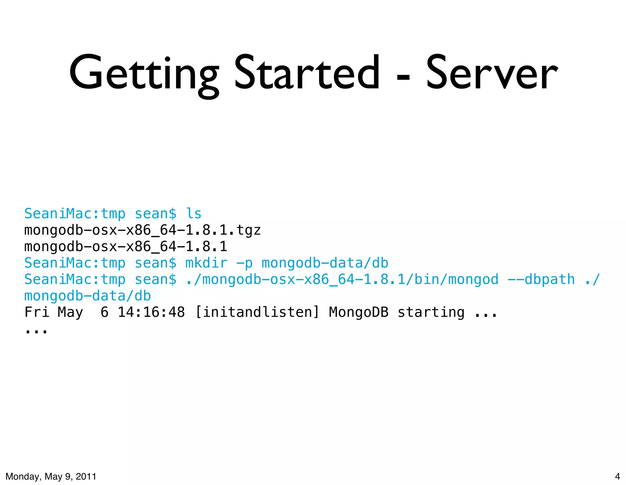 Getting Started - Server

   SeaniMac:tmp sean$ ls
   mongodb-osx-x86_64-1.8.1.tgz
   mongodb-osx-x86_64-1.8.1
   SeaniMac:tmp sean$ mkdir -p mongodb-data/db
   SeaniMac:tmp sean$ ./mongodb-osx-x86_64-1.8.1/bin/mongod --dbpath ./
   mongodb-data/db
   Fri May! 6 14:16:48 [initandlisten] MongoDB starting ...
   ...




Monday, May 9, 2011                                                       4
 