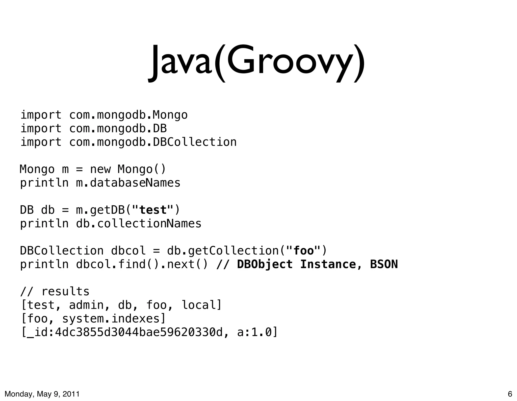 Java(Groovy)
   import com.mongodb.Mongo
   import com.mongodb.DB
   import com.mongodb.DBCollection

   Mongo m = new Mongo()
   println m.databaseNames

   DB db = m.getDB("test")
   println db.collectionNames

   DBCollection dbcol = db.getCollection("foo")
   println dbcol.find().next() // DBObject Instance, BSON

   // results
   [test, admin, db, foo, local]
   [foo, system.indexes]
   [_id:4dc3855d3044bae59620330d, a:1.0]




Monday, May 9, 2011                                         6
 