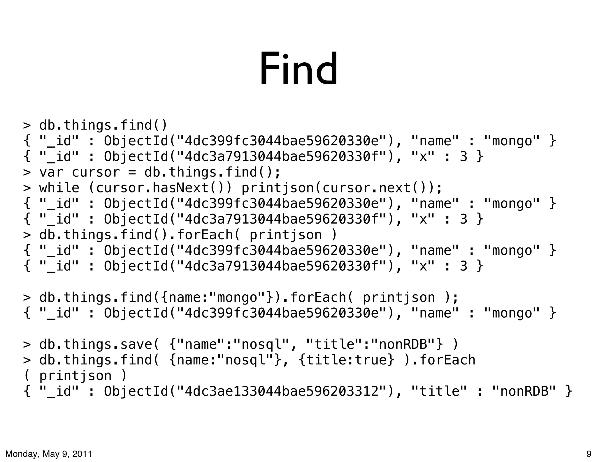 Find
   >   db.things.find()
   {   "_id" : ObjectId("4dc399fc3044bae59620330e"), "name" : "mongo" }
   {   "_id" : ObjectId("4dc3a7913044bae59620330f"), "x" : 3 }
   >   var cursor = db.things.find();
   >   while (cursor.hasNext()) printjson(cursor.next());
   {   "_id" : ObjectId("4dc399fc3044bae59620330e"), "name" : "mongo" }
   {   "_id" : ObjectId("4dc3a7913044bae59620330f"), "x" : 3 }
   >   db.things.find().forEach( printjson )
   {   "_id" : ObjectId("4dc399fc3044bae59620330e"), "name" : "mongo" }
   {   "_id" : ObjectId("4dc3a7913044bae59620330f"), "x" : 3 }

   > db.things.find({name:"mongo"}).forEach( printjson );
   { "_id" : ObjectId("4dc399fc3044bae59620330e"), "name" : "mongo" }

   >   db.things.save( {"name":"nosql", "title":"nonRDB"} )
   >   db.things.find( {name:"nosql"}, {title:true} ).forEach
   (   printjson )
   {   "_id" : ObjectId("4dc3ae133044bae596203312"), "title" : "nonRDB" }



Monday, May 9, 2011                                                         9
 