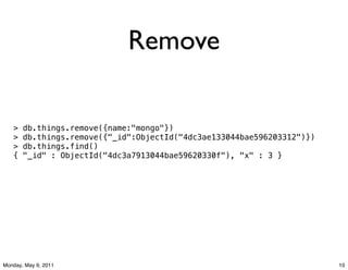 Remove

   >   db.things.remove({name:"mongo"})
   >   db.things.remove({"_id":ObjectId("4dc3ae133044bae596203312")})
   >   db.things.find()!!!!!!!!!!!!!!!!!!!!!!!!!!!!!!!!!!!!!!!!!!!!!
   {   "_id" : ObjectId("4dc3a7913044bae59620330f"), "x" : 3 }




Monday, May 9, 2011                                                     10
 