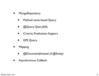 •     MongoRepository

                      •   Method name based Query

                      •   @Query, QueryDSL

                      •   Criteria, Predication Support

                      •   GPS Query

                •     Mapping

                      •   @Document(Instead of @Entity)

                •     Asynchronous Callback



Monday, May 9, 2011                                       16
 