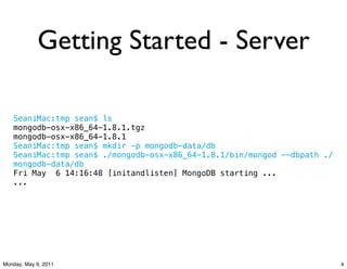Getting Started - Server

   SeaniMac:tmp sean$ ls
   mongodb-osx-x86_64-1.8.1.tgz
   mongodb-osx-x86_64-1.8.1
   SeaniMac:tmp sean$ mkdir -p mongodb-data/db
   SeaniMac:tmp sean$ ./mongodb-osx-x86_64-1.8.1/bin/mongod --dbpath ./
   mongodb-data/db
   Fri May! 6 14:16:48 [initandlisten] MongoDB starting ...
   ...




Monday, May 9, 2011                                                       4
 