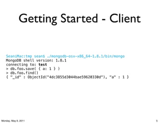 Getting Started - Client

   SeaniMac:tmp sean$ ./mongodb-osx-x86_64-1.8.1/bin/mongo
   MongoDB shell version: 1.8.1
   connecting to: test
   > db.foo.save( { a: 1 } )
   > db.foo.find()
   { "_id" : ObjectId("4dc3855d3044bae59620330d"), "a" : 1 }




Monday, May 9, 2011                                            5
 