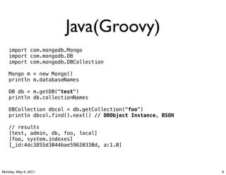 Java(Groovy)
   import com.mongodb.Mongo
   import com.mongodb.DB
   import com.mongodb.DBCollection

   Mongo m = new Mongo()
   println m.databaseNames

   DB db = m.getDB("test")
   println db.collectionNames

   DBCollection dbcol = db.getCollection("foo")
   println dbcol.find().next() // DBObject Instance, BSON

   // results
   [test, admin, db, foo, local]
   [foo, system.indexes]
   [_id:4dc3855d3044bae59620330d, a:1.0]




Monday, May 9, 2011                                         6
 