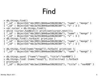 Find
   >   db.things.find()
   {   "_id" : ObjectId("4dc399fc3044bae59620330e"), "name" : "mongo" }
   {   "_id" : ObjectId("4dc3a7913044bae59620330f"), "x" : 3 }
   >   var cursor = db.things.find();
   >   while (cursor.hasNext()) printjson(cursor.next());
   {   "_id" : ObjectId("4dc399fc3044bae59620330e"), "name" : "mongo" }
   {   "_id" : ObjectId("4dc3a7913044bae59620330f"), "x" : 3 }
   >   db.things.find().forEach( printjson )
   {   "_id" : ObjectId("4dc399fc3044bae59620330e"), "name" : "mongo" }
   {   "_id" : ObjectId("4dc3a7913044bae59620330f"), "x" : 3 }

   > db.things.find({name:"mongo"}).forEach( printjson );
   { "_id" : ObjectId("4dc399fc3044bae59620330e"), "name" : "mongo" }

   >   db.things.save( {"name":"nosql", "title":"nonRDB"} )
   >   db.things.find( {name:"nosql"}, {title:true} ).forEach
   (   printjson )
   {   "_id" : ObjectId("4dc3ae133044bae596203312"), "title" : "nonRDB" }



Monday, May 9, 2011                                                         9
 