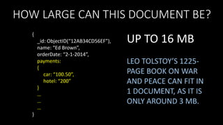 HOW LARGE CAN THIS DOCUMENT BE?
{
_id: ObjectID(“12AB34CD56EF”),
name: “Ed Brown”,
orderDate: “2-1-2014”,
payments:
{
car: “100.50”,
hotel: “200”
}
…
…
…
}

UP TO 16 MB
LEO TOLSTOY’S 1225PAGE BOOK ON WAR
AND PEACE CAN FIT IN
1 DOCUMENT, AS IT IS
ONLY AROUND 3 MB.

 