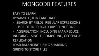 MONGODB FEATURES
EASY TO LEARN
DYNAMIC QUERY LANGUAGE
- SEARCH BY FIELDS, REGULAR EXPRESSIONS
- USER-DEFINED JAVASCRIPT FUNCTIONS
- AGGREGATION, INCLUDING MAP/REDUCE
INDEXING – SINGLE, COMPOUND, GEOSPATIAL
REPLICATION
LOAD BALANCING USING SHARDING
GRIDFS TO STORE FILES

 
