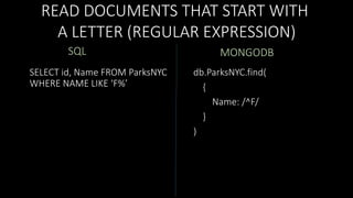 READ DOCUMENTS THAT START WITH
A LETTER (REGULAR EXPRESSION)
SQL
SELECT id, Name FROM ParksNYC
WHERE NAME LIKE ‘F%’

MONGODB
db.ParksNYC.find(
{
Name: /^F/
}
)

 