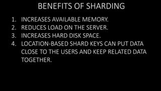 BENEFITS OF SHARDING
1.
2.
3.
4.

INCREASES AVAILABLE MEMORY.
REDUCES LOAD ON THE SERVER.
INCREASES HARD DISK SPACE.
LOCATION-BASED SHARD KEYS CAN PUT DATA
CLOSE TO THE USERS AND KEEP RELATED DATA
TOGETHER.

 