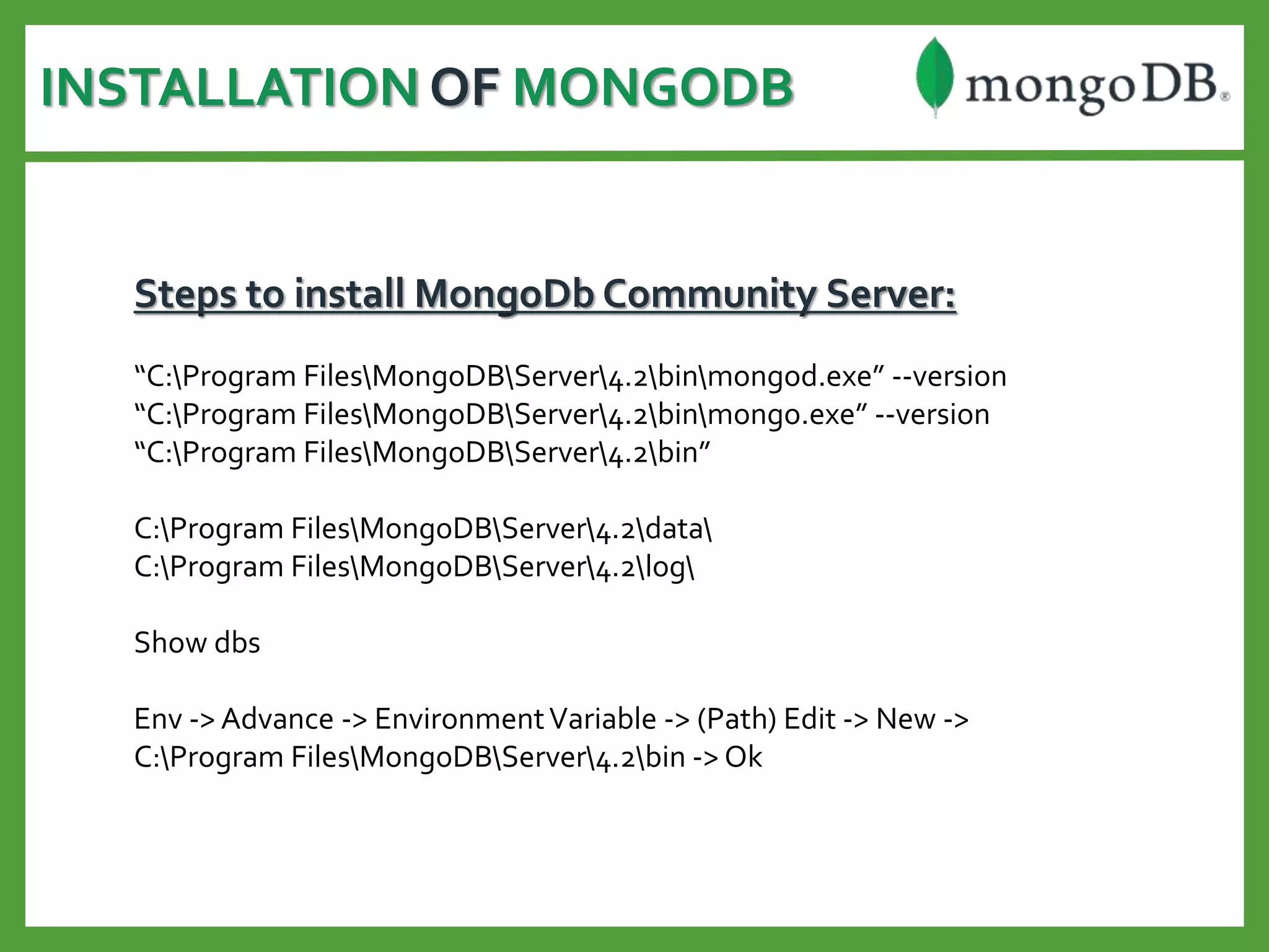 INSTALLATION OF MONGODB
Steps to install MongoDb Community Server:
“C:Program FilesMongoDBServer4.2binmongod.exe” --version
“C:Program FilesMongoDBServer4.2binmongo.exe” --version
“C:Program FilesMongoDBServer4.2bin”
C:Program FilesMongoDBServer4.2data
C:Program FilesMongoDBServer4.2log
Show dbs
Env -> Advance -> EnvironmentVariable -> (Path) Edit -> New ->
C:Program FilesMongoDBServer4.2bin -> Ok
 