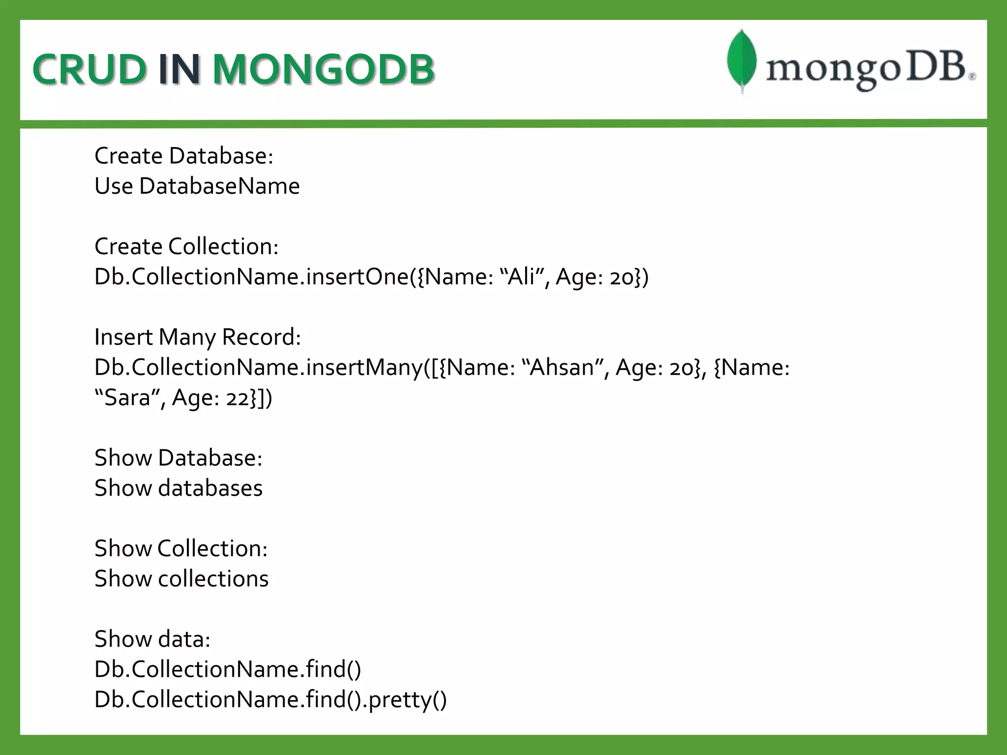 CRUD IN MONGODB
Create Database:
Use DatabaseName
Create Collection:
Db.CollectionName.insertOne({Name: “Ali”,Age: 20})
Insert Many Record:
Db.CollectionName.insertMany([{Name: “Ahsan”, Age: 20}, {Name:
“Sara”, Age: 22}])
Show Database:
Show databases
Show Collection:
Show collections
Show data:
Db.CollectionName.find()
Db.CollectionName.find().pretty()
 