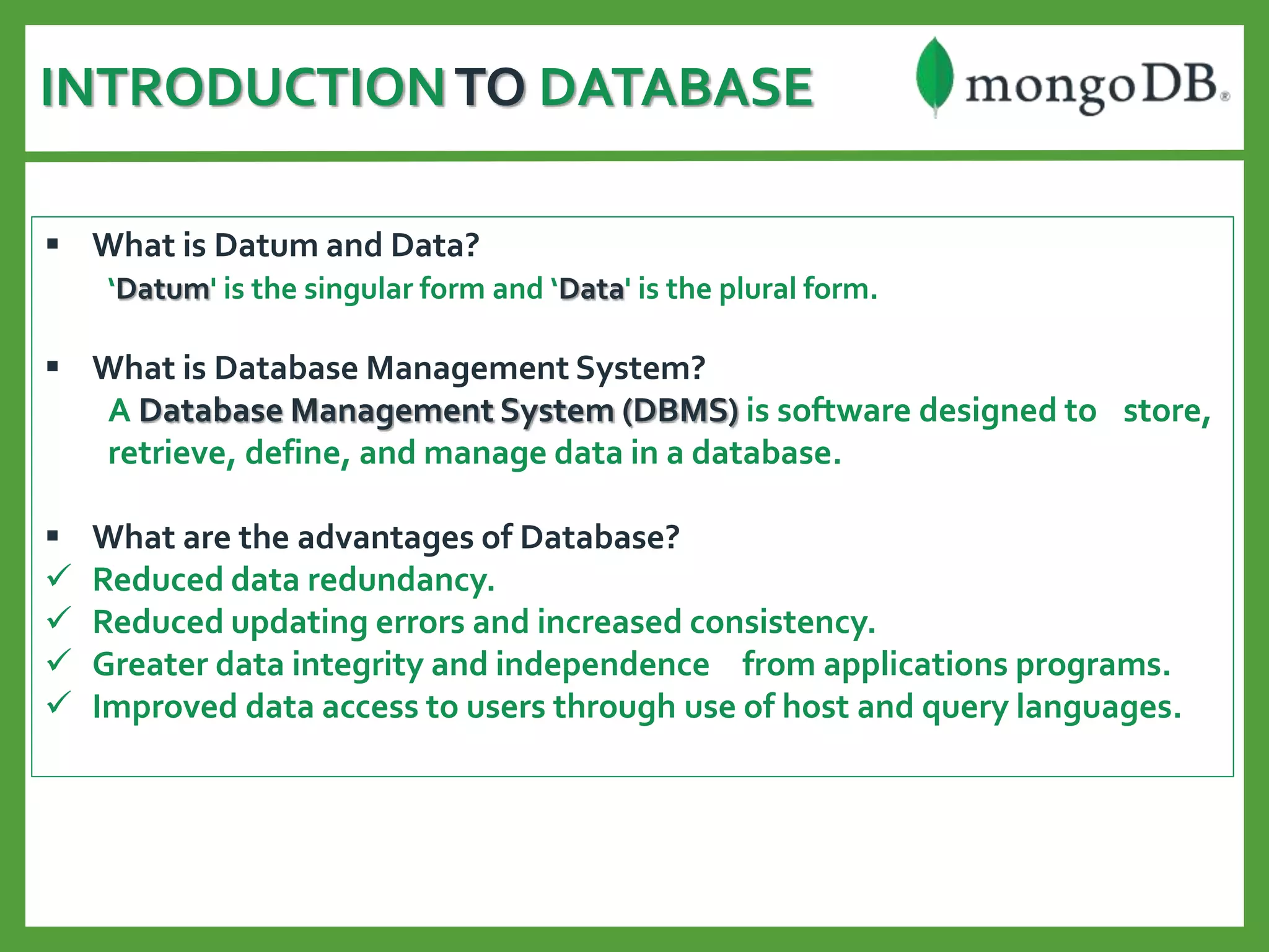 INTRODUCTIONTO DATABASE
 What is Datum and Data?
‘Datum' is the singular form and ‘Data' is the plural form.
 What is Database Management System?
A Database Management System (DBMS) is software designed to store,
retrieve, define, and manage data in a database.
 What are the advantages of Database?
 Reduced data redundancy.
 Reduced updating errors and increased consistency.
 Greater data integrity and independence from applications programs.
 Improved data access to users through use of host and query languages.
 