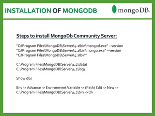 INSTALLATION OF MONGODB
Steps to install MongoDb Community Server:
“C:Program FilesMongoDBServer4.2binmongod.exe” --version
“C:Program FilesMongoDBServer4.2binmongo.exe” --version
“C:Program FilesMongoDBServer4.2bin”
C:Program FilesMongoDBServer4.2data
C:Program FilesMongoDBServer4.2log
Show dbs
Env -> Advance -> EnvironmentVariable -> (Path) Edit -> New ->
C:Program FilesMongoDBServer4.2bin -> Ok
 