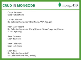 CRUD IN MONGODB
Create Database:
Use DatabaseName
Create Collection:
Db.CollectionName.insertOne({Name: “Ali”,Age: 20})
Insert Many Record:
Db.CollectionName.insertMany([{Name: “Ahsan”, Age: 20}, {Name:
“Sara”, Age: 22}])
Show Database:
Show databases
Show Collection:
Show collections
Show data:
Db.CollectionName.find()
Db.CollectionName.find().pretty()
 