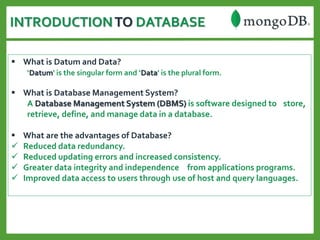 INTRODUCTIONTO DATABASE
 What is Datum and Data?
‘Datum' is the singular form and ‘Data' is the plural form.
 What is Database Management System?
A Database Management System (DBMS) is software designed to store,
retrieve, define, and manage data in a database.
 What are the advantages of Database?
 Reduced data redundancy.
 Reduced updating errors and increased consistency.
 Greater data integrity and independence from applications programs.
 Improved data access to users through use of host and query languages.
 
