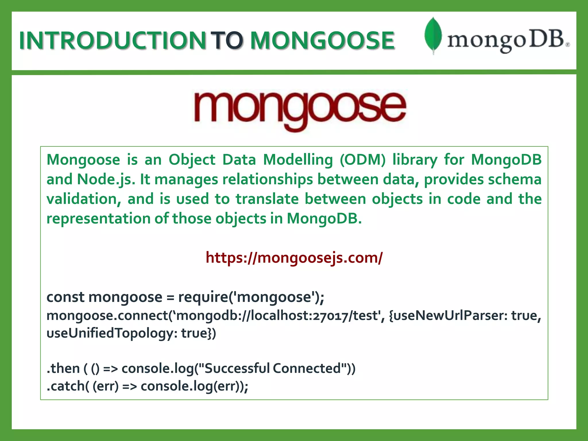 INTRODUCTIONTO MONGOOSE
Mongoose is an Object Data Modelling (ODM) library for MongoDB
and Node.js. It manages relationships between data, provides schema
validation, and is used to translate between objects in code and the
representation of those objects in MongoDB.
https://mongoosejs.com/
const mongoose = require('mongoose');
mongoose.connect(‘mongodb://localhost:27017/test', {useNewUrlParser: true,
useUnifiedTopology: true})
.then ( () => console.log("Successful Connected"))
.catch( (err) => console.log(err));
 