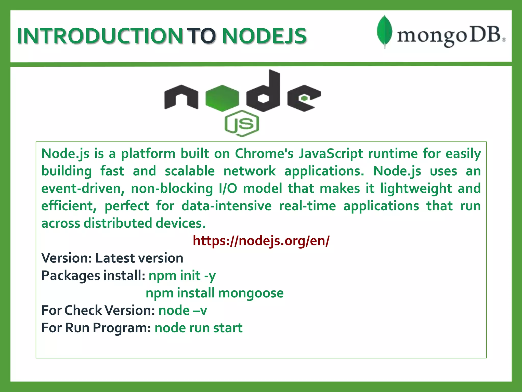 INTRODUCTIONTO NODEJS
Node.js is a platform built on Chrome's JavaScript runtime for easily
building fast and scalable network applications. Node.js uses an
event-driven, non-blocking I/O model that makes it lightweight and
efficient, perfect for data-intensive real-time applications that run
across distributed devices.
https://nodejs.org/en/
Version: Latest version
Packages install: npm init -y
npm install mongoose
For CheckVersion: node –v
For Run Program: node run start
 