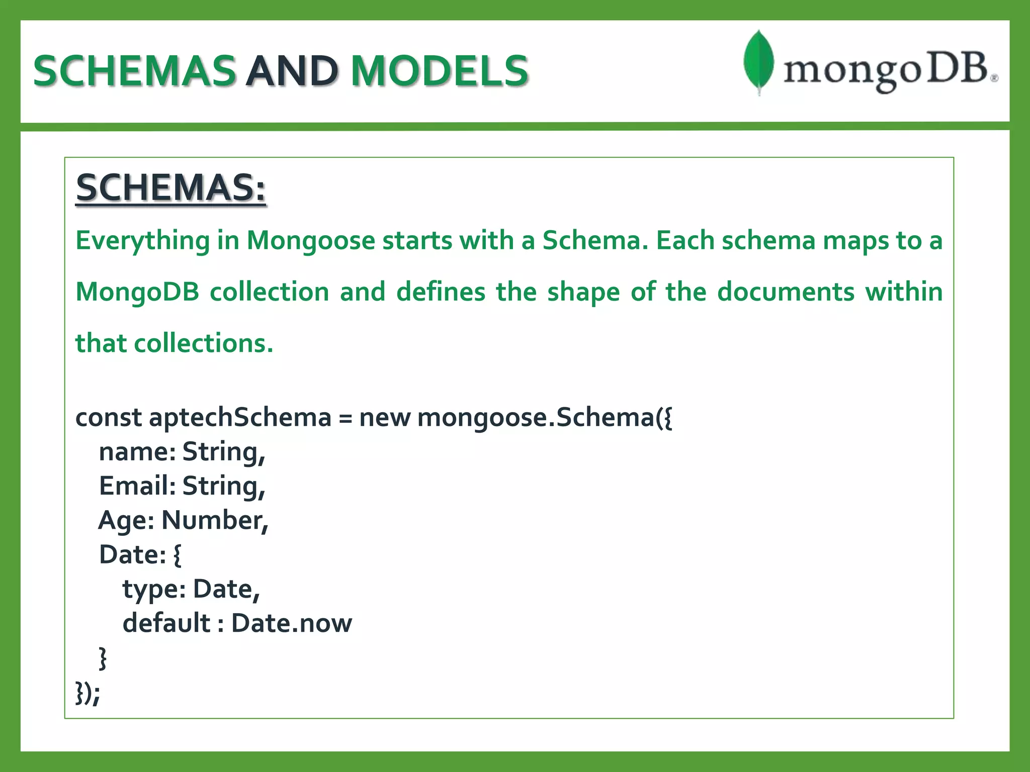 SCHEMAS AND MODELS
SCHEMAS:
Everything in Mongoose starts with a Schema. Each schema maps to a
MongoDB collection and defines the shape of the documents within
that collections.
const aptechSchema = new mongoose.Schema({
name: String,
Email: String,
Age: Number,
Date: {
type: Date,
default : Date.now
}
});
 