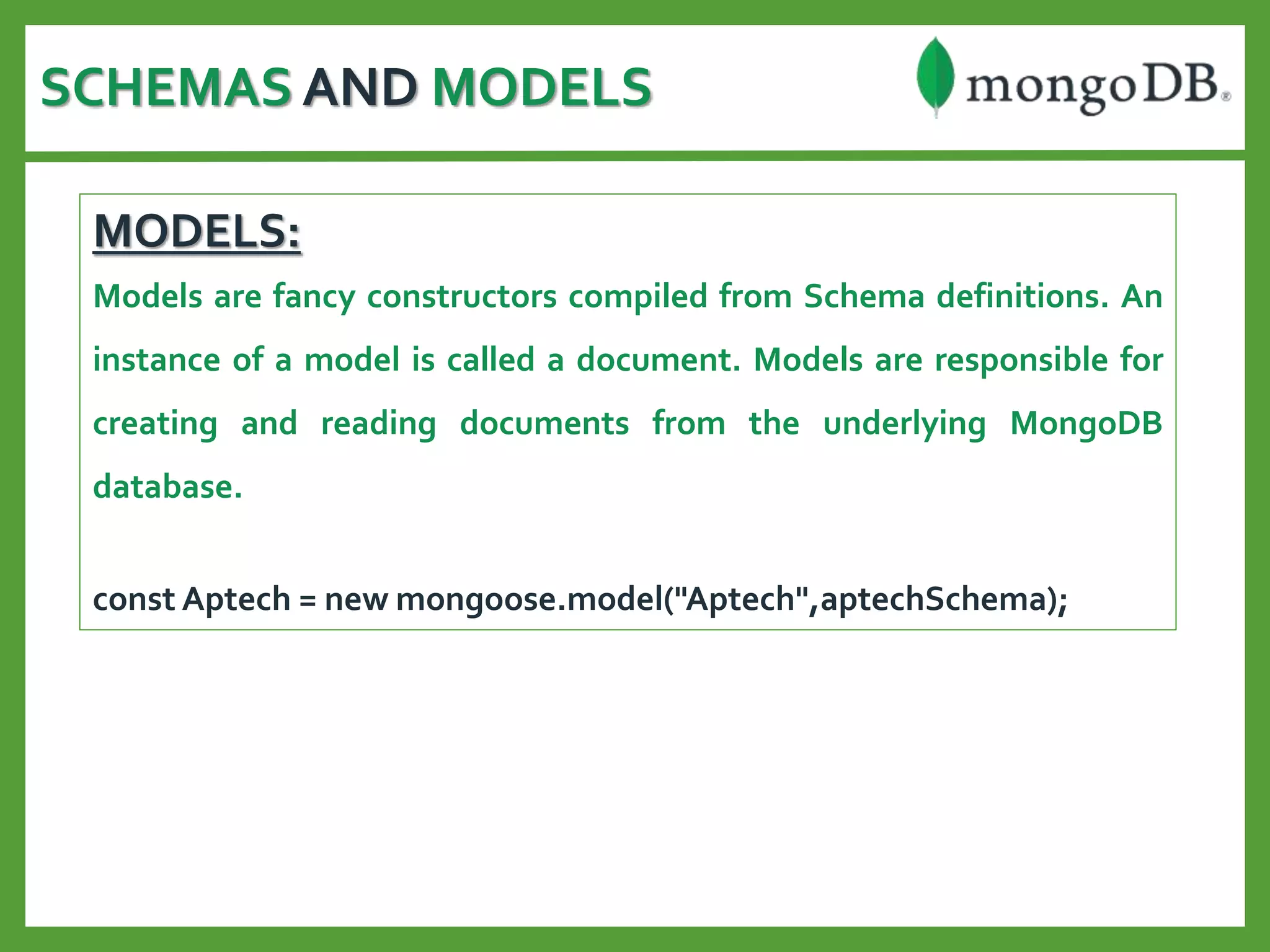SCHEMAS AND MODELS
MODELS:
Models are fancy constructors compiled from Schema definitions. An
instance of a model is called a document. Models are responsible for
creating and reading documents from the underlying MongoDB
database.
const Aptech = new mongoose.model("Aptech",aptechSchema);
 