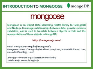 INTRODUCTIONTO MONGOOSE
Mongoose is an Object Data Modelling (ODM) library for MongoDB
and Node.js. It manages relationships between data, provides schema
validation, and is used to translate between objects in code and the
representation of those objects in MongoDB.
https://mongoosejs.com/
const mongoose = require('mongoose');
mongoose.connect(‘mongodb://localhost:27017/test', {useNewUrlParser: true,
useUnifiedTopology: true})
.then ( () => console.log("Successful Connected"))
.catch( (err) => console.log(err));
 