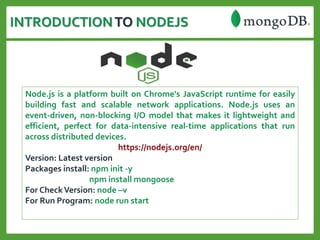 INTRODUCTIONTO NODEJS
Node.js is a platform built on Chrome's JavaScript runtime for easily
building fast and scalable network applications. Node.js uses an
event-driven, non-blocking I/O model that makes it lightweight and
efficient, perfect for data-intensive real-time applications that run
across distributed devices.
https://nodejs.org/en/
Version: Latest version
Packages install: npm init -y
npm install mongoose
For CheckVersion: node –v
For Run Program: node run start
 