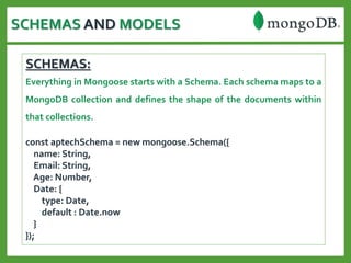 SCHEMAS AND MODELS
SCHEMAS:
Everything in Mongoose starts with a Schema. Each schema maps to a
MongoDB collection and defines the shape of the documents within
that collections.
const aptechSchema = new mongoose.Schema({
name: String,
Email: String,
Age: Number,
Date: {
type: Date,
default : Date.now
}
});
 