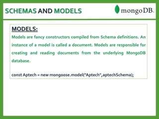 SCHEMAS AND MODELS
MODELS:
Models are fancy constructors compiled from Schema definitions. An
instance of a model is called a document. Models are responsible for
creating and reading documents from the underlying MongoDB
database.
const Aptech = new mongoose.model("Aptech",aptechSchema);
 