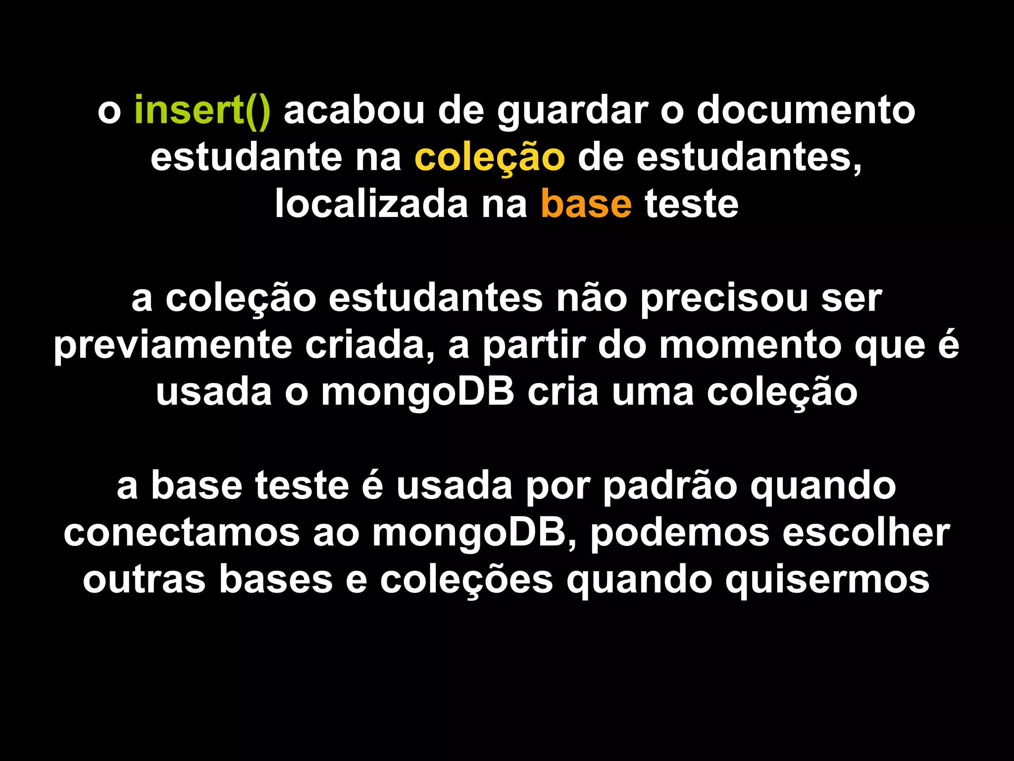 o insert() acabou de guardar o documento
     estudante na coleção de estudantes,
            localizada na base teste

    a coleção estudantes não precisou ser
previamente criada, a partir do momento que é
     usada o mongoDB cria uma coleção

  a base teste é usada por padrão quando
conectamos ao mongoDB, podemos escolher
 outras bases e coleções quando quisermos
 