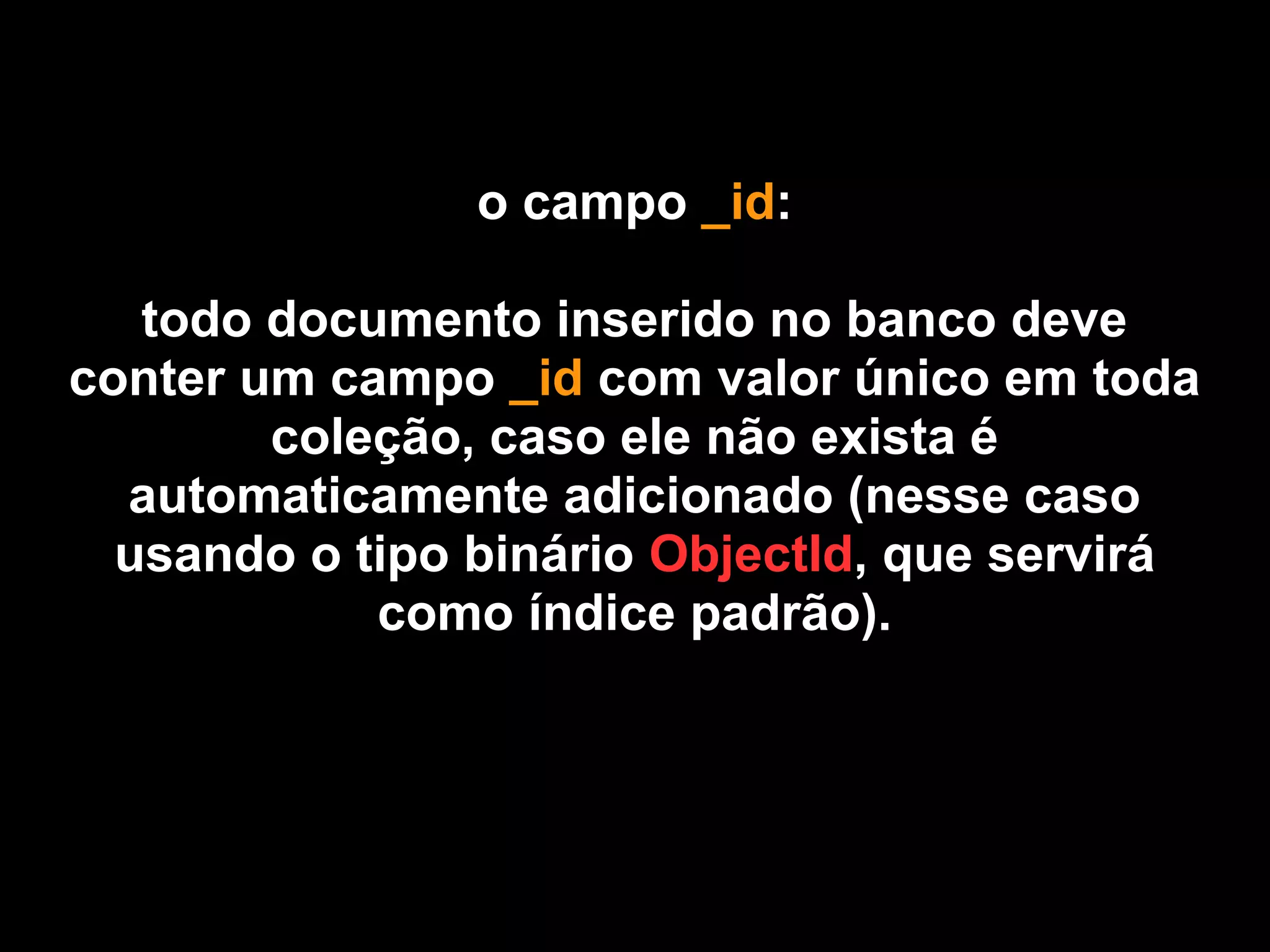 o campo _id:

   todo documento inserido no banco deve
conter um campo _id com valor único em toda
        coleção, caso ele não exista é
  automaticamente adicionado (nesse caso
  usando o tipo binário ObjectId, que servirá
            como índice padrão).
 