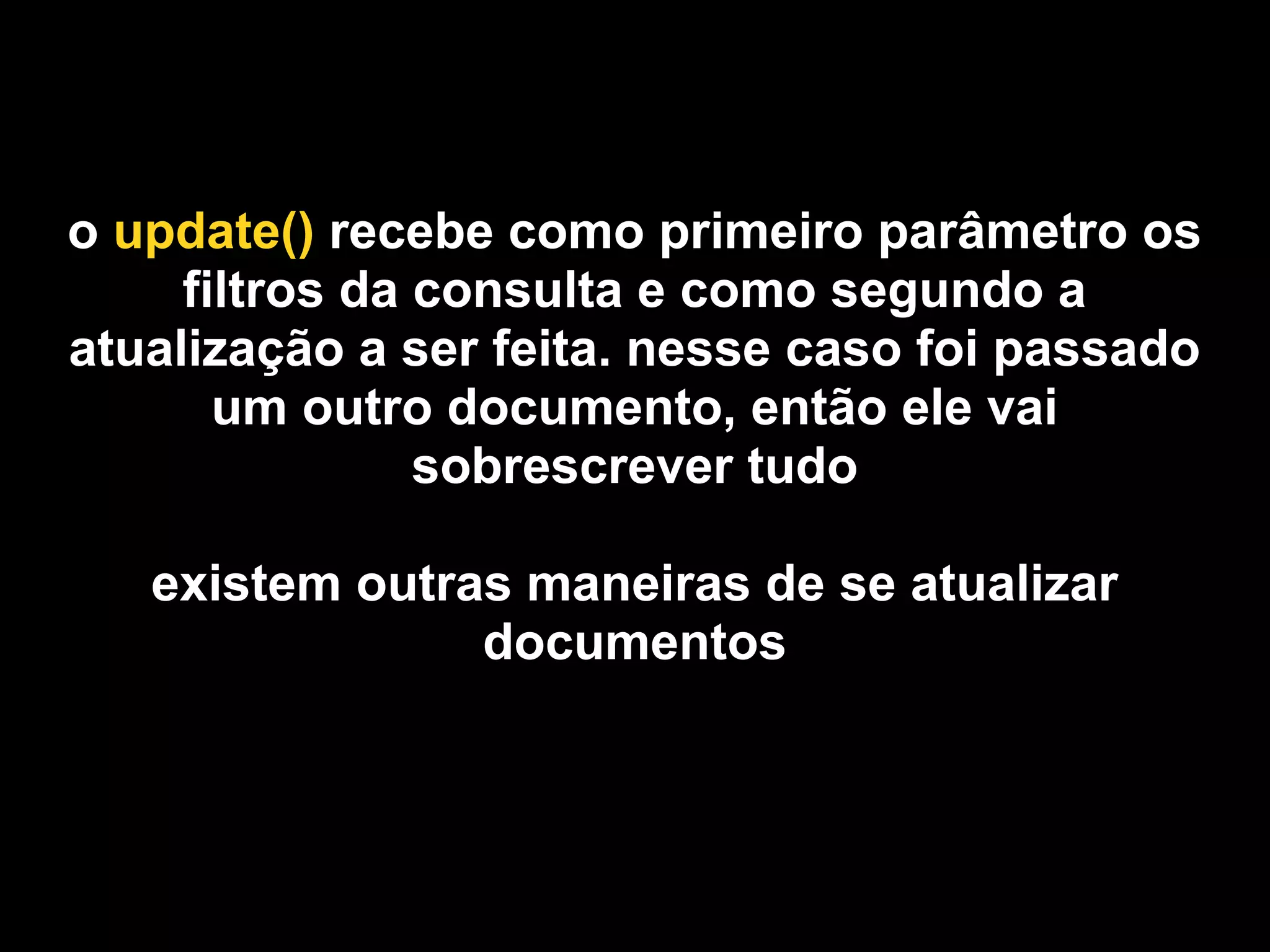 o update() recebe como primeiro parâmetro os
     filtros da consulta e como segundo a
atualização a ser feita. nesse caso foi passado
       um outro documento, então ele vai
                sobrescrever tudo

   existem outras maneiras de se atualizar
                documentos
 
