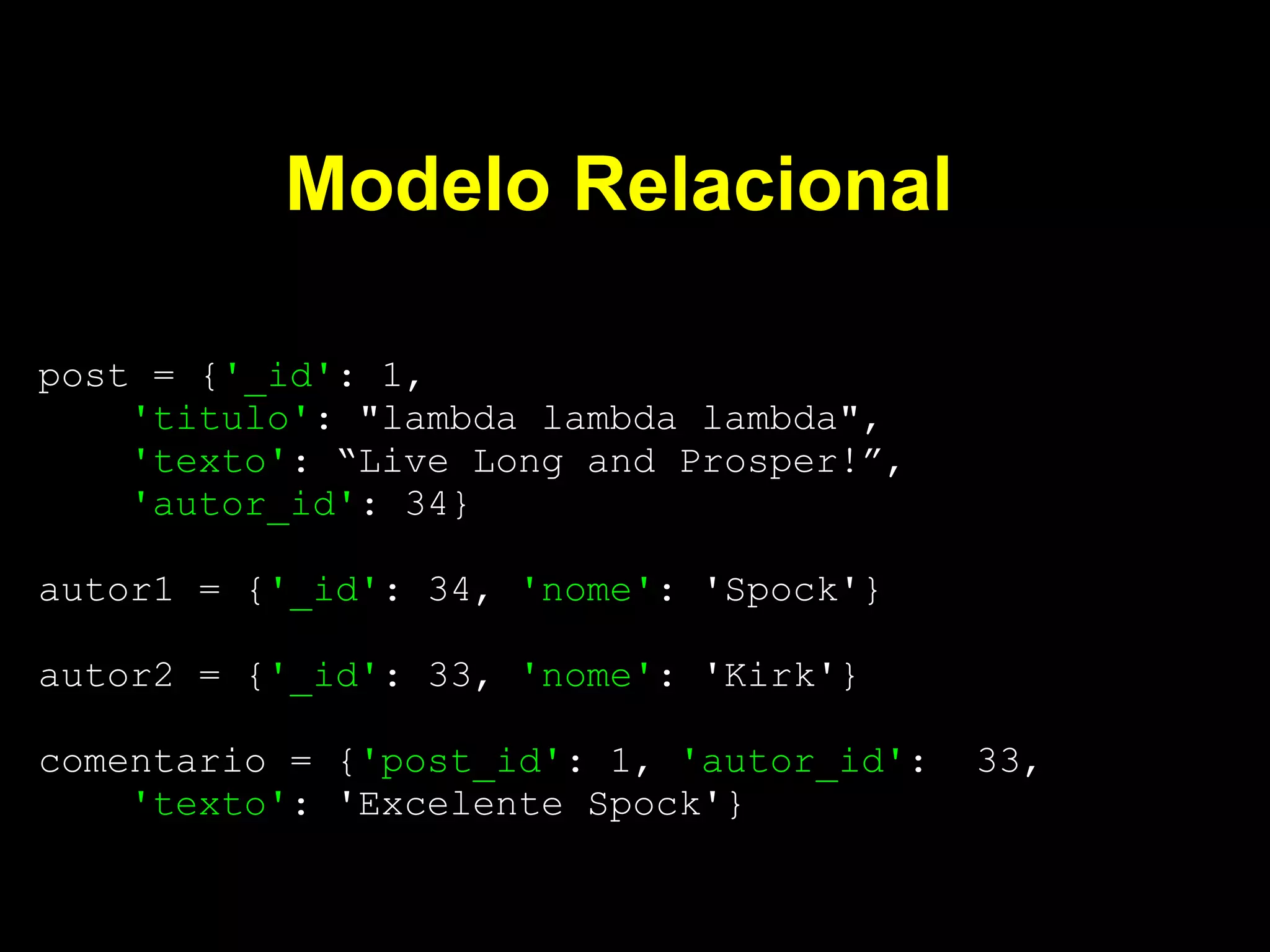 Modelo Relacional

post = {'_id': 1,
    'titulo': "lambda lambda lambda",
    'texto': “Live Long and Prosper!”,
    'autor_id': 34}

autor1 = {'_id': 34, 'nome': 'Spock'}

autor2 = {'_id': 33, 'nome': 'Kirk'}

comentario = {'post_id': 1, 'autor_id':   33,
    'texto': 'Excelente Spock'}
 