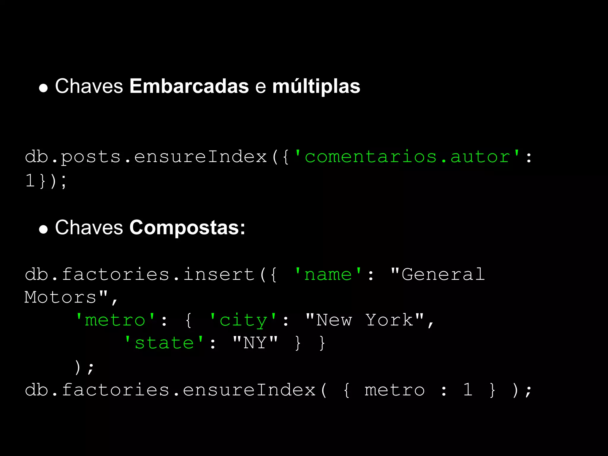 Chaves Embarcadas e múltiplas


db.posts.ensureIndex({'comentarios.autor':
1});

  Chaves Compostas:

db.factories.insert({ 'name': "General
Motors",
    'metro': { 'city': "New York",
        'state': "NY" } }
    );
db.factories.ensureIndex( { metro : 1 } );
 