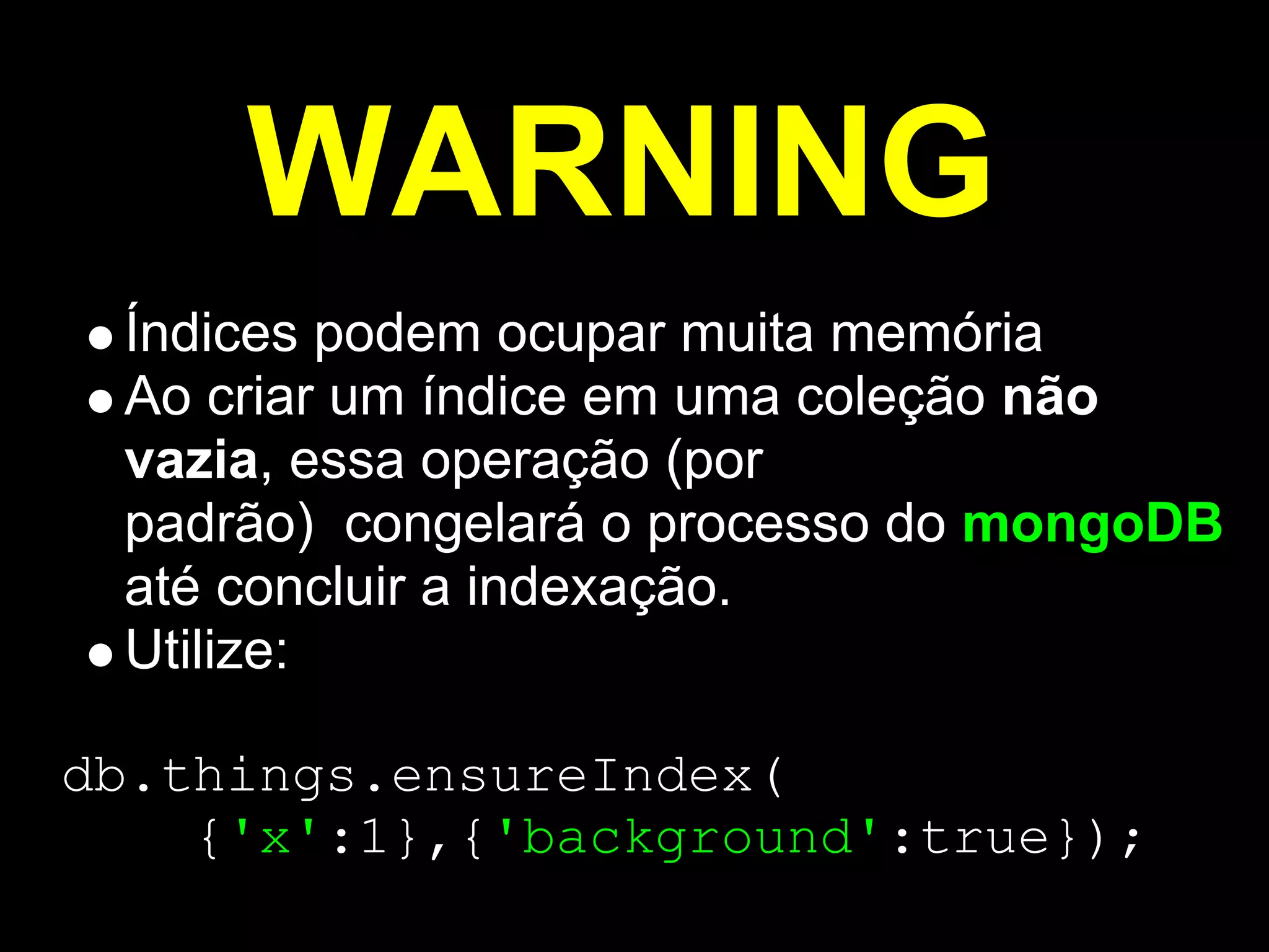 WARNING
 Índices podem ocupar muita memória
 Ao criar um índice em uma coleção não
 vazia, essa operação (por
 padrão) congelará o processo do mongoDB
 até concluir a indexação.
 Utilize:

db.things.ensureIndex(
    {'x':1},{'background':true});
 