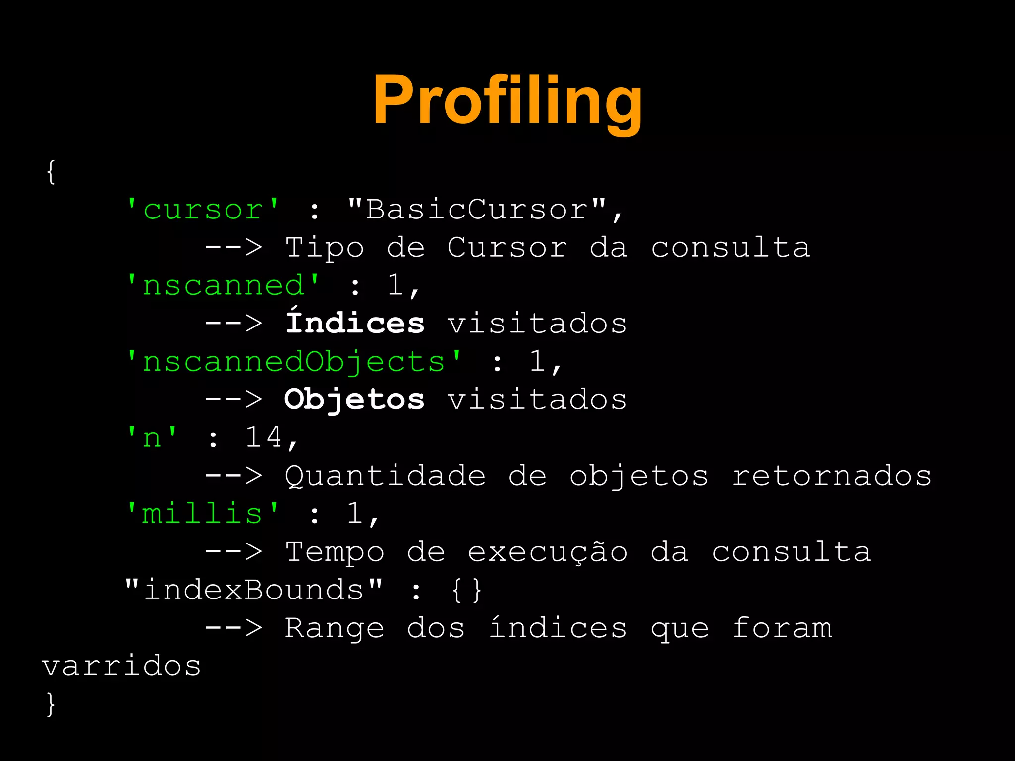 Profiling
{
    'cursor' : "BasicCursor",
         --> Tipo de Cursor da consulta
    'nscanned' : 1,
         --> Índices visitados
    'nscannedObjects' : 1,
         --> Objetos visitados
    'n' : 14,
         --> Quantidade de objetos retornados
    'millis' : 1,
         --> Tempo de execução da consulta
    "indexBounds" : {}
         --> Range dos índices que foram
varridos
}
 