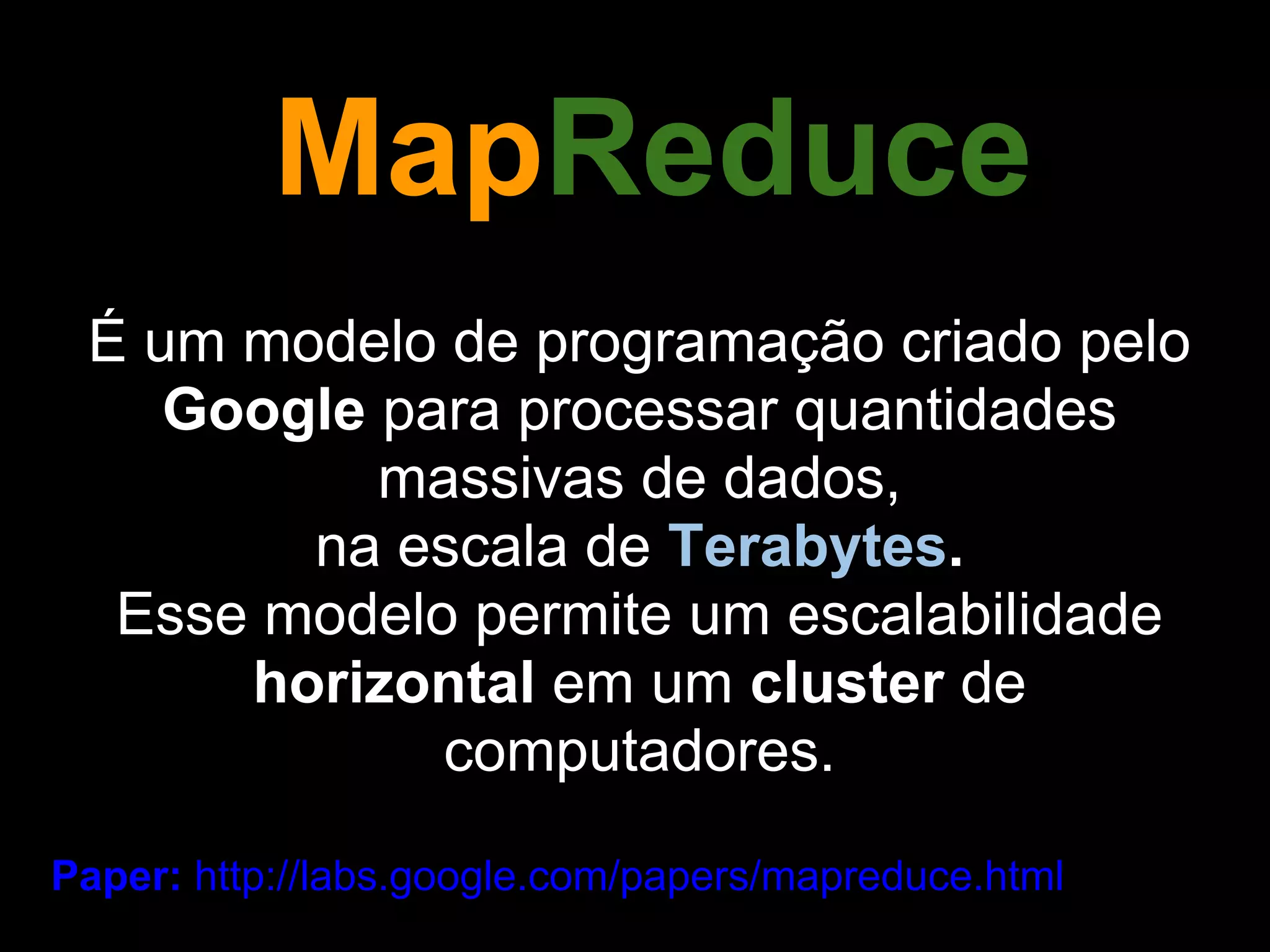 MapReduce
 É um modelo de programação criado pelo
    Google para processar quantidades
           massivas de dados,
        na escala de Terabytes.
  Esse modelo permite um escalabilidade
      horizontal em um cluster de
             computadores.

Paper: http://labs.google.com/papers/mapreduce.html
 