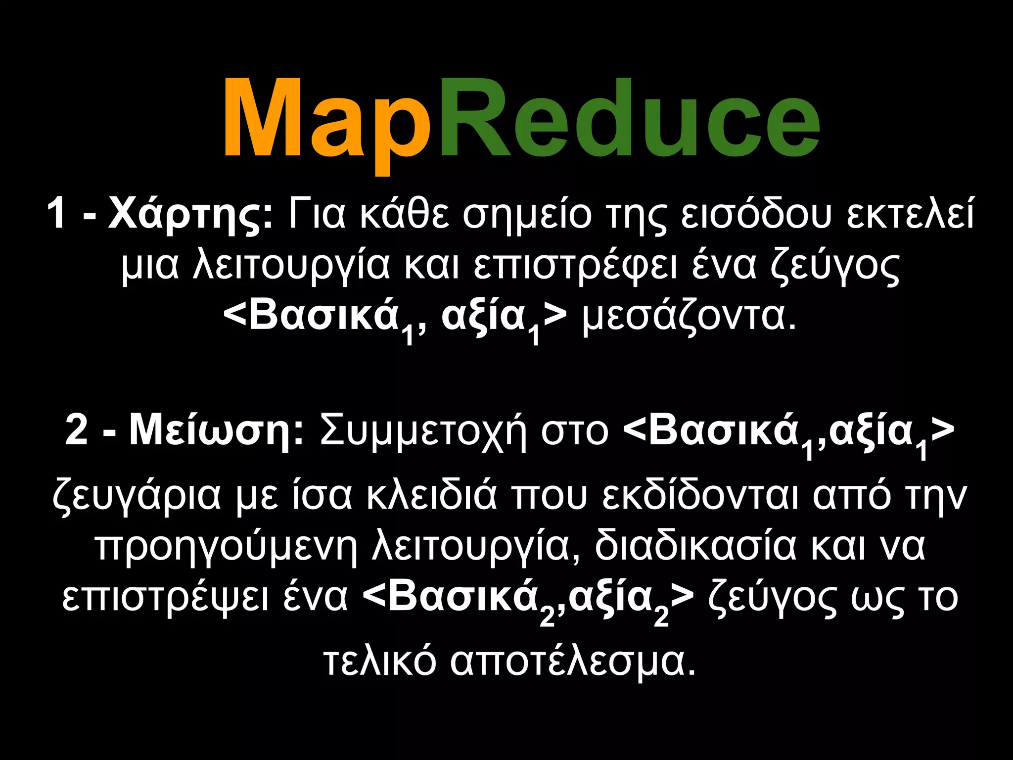 MapReduce
1 - Χάρτης: Για κάθε σημείο της εισόδου εκτελεί
    μια λειτουργία και επιστρέφει ένα ζεύγος
         <Βασικά1, αξία1> μεσάζοντα.

 2 - Μείωση: Συμμετοχή στο <Βασικά1,αξία1>
ζευγάρια με ίσα κλειδιά που εκδίδονται από την
  προηγούμενη λειτουργία, διαδικασία και να
επιστρέψει ένα <Βασικά2,αξία2> ζεύγος ως το
              τελικό αποτέλεσμα.
 