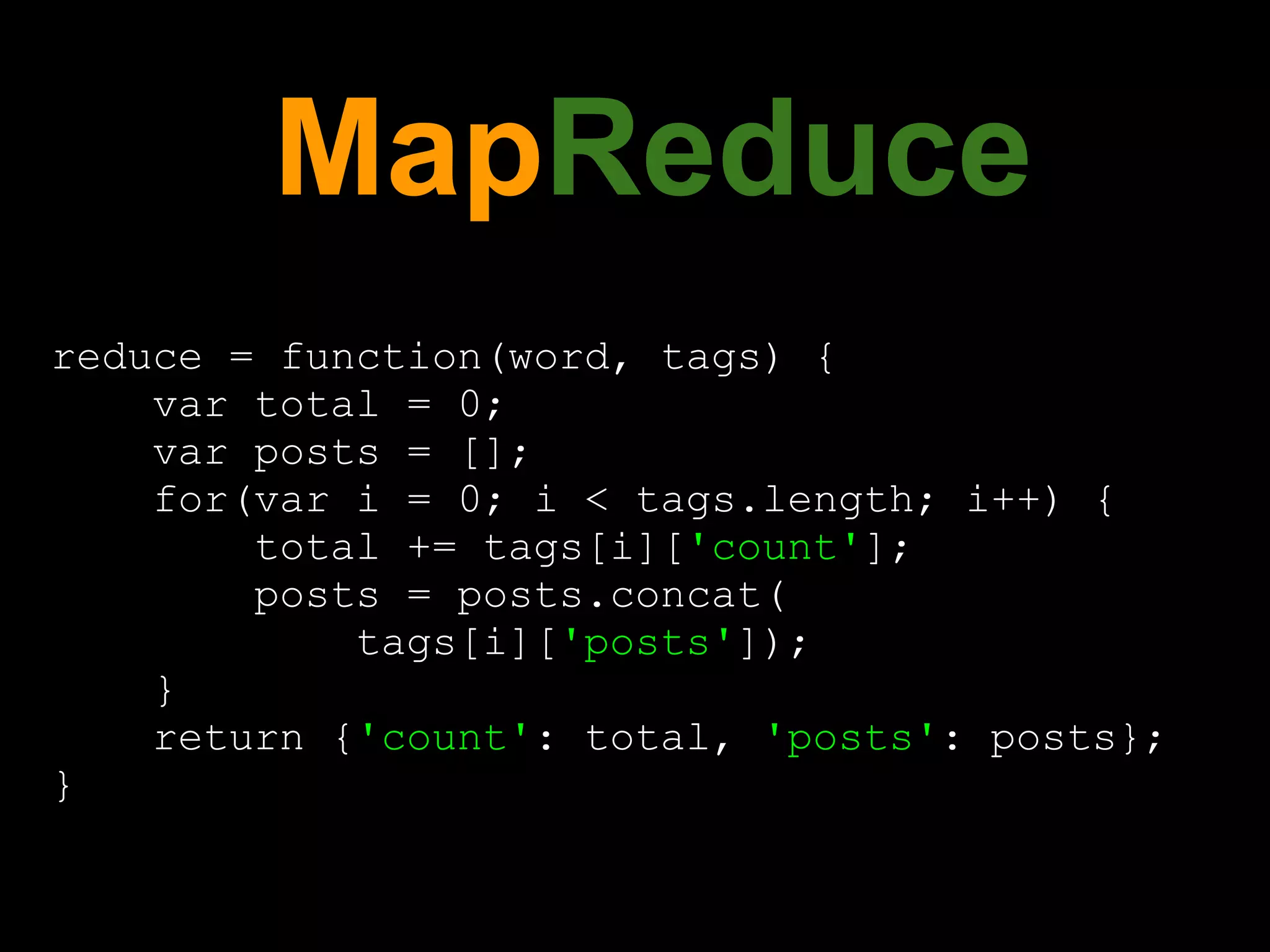 MapReduce
reduce = function(word, tags) {
    var total = 0;
    var posts = [];
    for(var i = 0; i < tags.length; i++) {
        total += tags[i]['count'];
        posts = posts.concat(
            tags[i]['posts']);
    }
    return {'count': total, 'posts': posts};
}
 