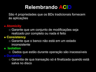 Relembrando ACID
 São 4 propriedades que os BDs tradicionais fornecem
 às aplicações:

Atomicity
   Garante que um conjunto de modificações seja
   realizado por completo ou nada é feito
Consistency
   Garante que o banco não está em um estado
   inconsistente
Isolation
    Dados que estão durante operação são inacessíveis
Durability
   Garantia de qua transação só é finalizada quando está
   salva no disco
 